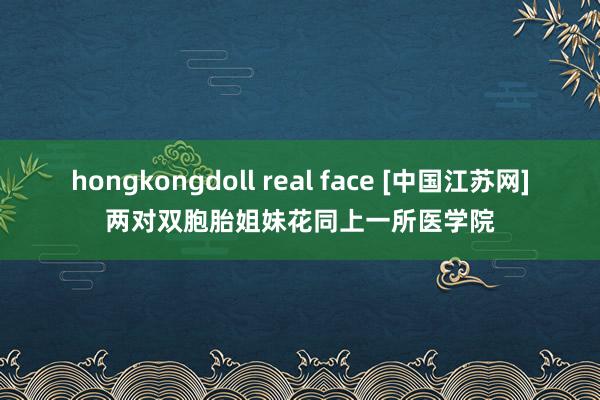 hongkongdoll real face [中国江苏网]两对双胞胎姐妹花同上一所医学院