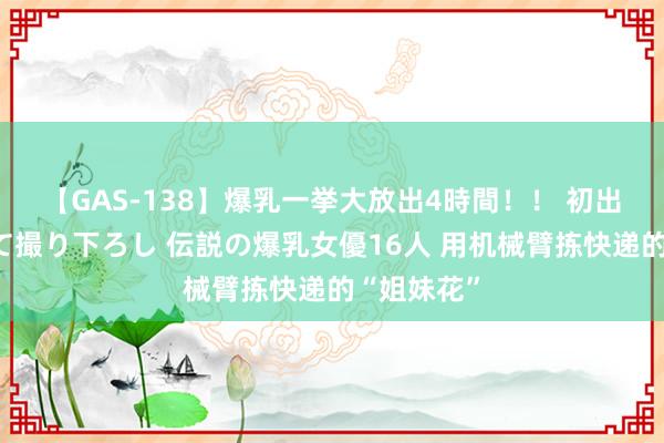 【GAS-138】爆乳一挙大放出4時間！！ 初出し！すべて撮り下ろし 伝説の爆乳女優16人 用机械臂拣快递的“姐妹花”