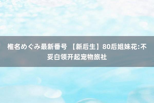 椎名めぐみ最新番号 【新后生】80后姐妹花:不妥白领开起宠物旅社