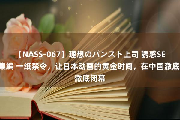 【NASS-067】理想のパンスト上司 誘惑SEX総集編 一纸禁令，让日本动画的黄金时间，在中国澈底闭幕