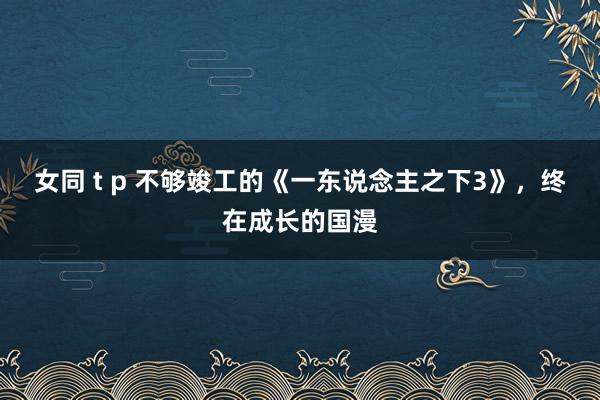 女同 t p 不够竣工的《一东说念主之下3》，终在成长的国漫