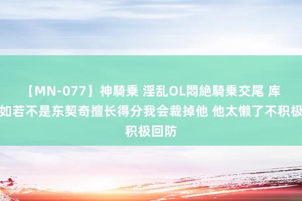 【MN-077】神騎乗 淫乱OL悶絶騎乗交尾 库珀：如若不是东契奇擅长得分我会裁掉他 他太懒了不积极回防