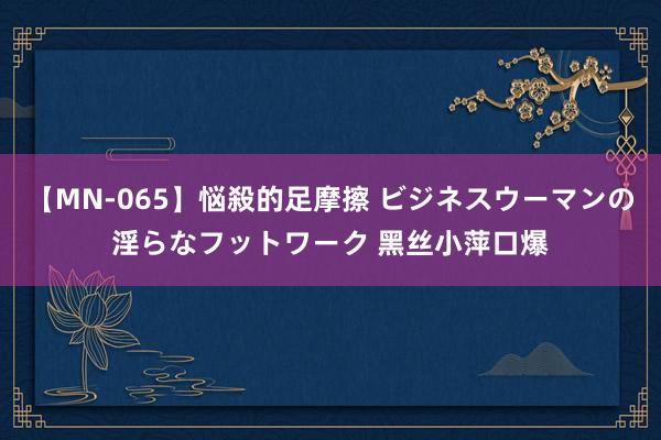 【MN-065】悩殺的足摩擦 ビジネスウーマンの淫らなフットワーク 黑丝小萍口爆