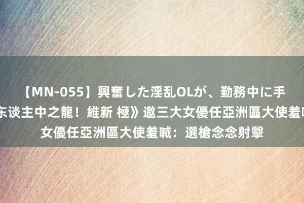 【MN-055】興奮した淫乱OLが、勤務中に手コキ！！？？ 《东谈主中之龍！維新 極》邀三大女優任亞洲區大使　羞喊：選槍念念射擊