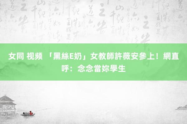 女同 视频 「黑絲E奶」女教師許薇安參上！　網直呼：念念當妳學生