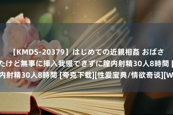 【KMDS-20379】はじめての近親相姦 おばさんの誘いに最初は戸惑ったけど無事に挿入我慢できずに膣内射精30人8時間 [夸克下载][性爱宝典/情欲奇谈][WEB