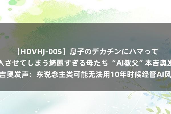 【HDVHJ-005】息子のデカチンにハマってしまい毎日のように挿入させてしまう綺麗すぎる母たち “AI教父”本吉奥发声：东说念主类可能无法用10年时候经管AI风险和战略监管问题