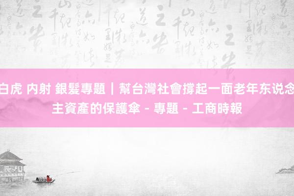 白虎 内射 銀髮專題｜幫台灣社會撐起一面老年东说念主資產的保護傘 - 專題 - 工商時報