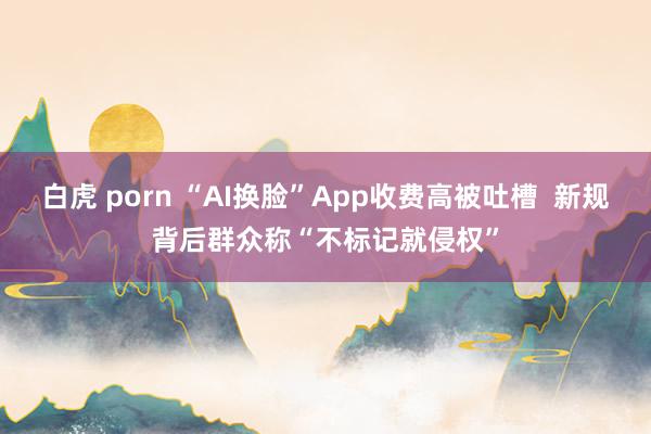 白虎 porn “AI换脸”App收费高被吐槽  新规背后群众称“不标记就侵权”