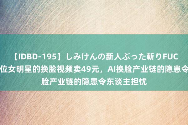 【IDBD-195】しみけんの新人ぶった斬りFUCK 6本番 45位女明星的换脸视频卖49元，AI换脸产业链的隐患令东谈主担忧