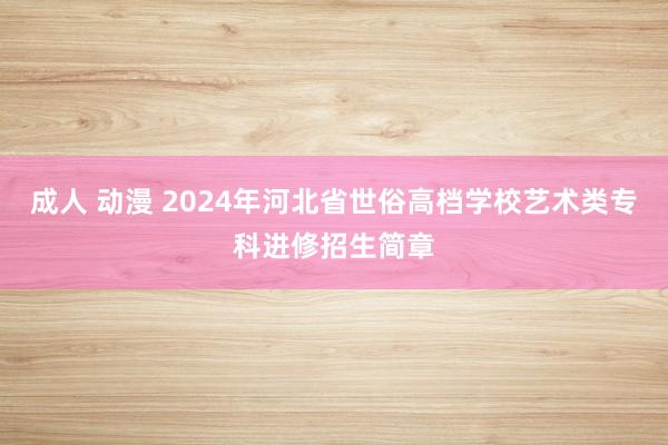 成人 动漫 2024年河北省世俗高档学校艺术类专科进修招生简章