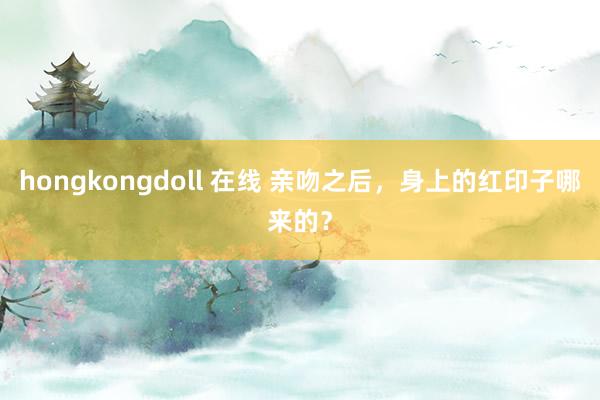 hongkongdoll 在线 亲吻之后，身上的红印子哪来的？