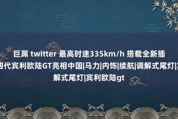 巨屌 twitter 最高时速335km/h 搭载全新插混系统 第四代宾利欧陆GT亮相中国|马力|内饰|续航|调解式尾灯|宾利欧陆gt