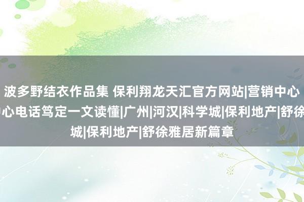 波多野结衣作品集 保利翔龙天汇官方网站|营销中心肠址|售楼中心电话笃定一文读懂|广州|河汉|科学城|保利地产|舒徐雅居新篇章