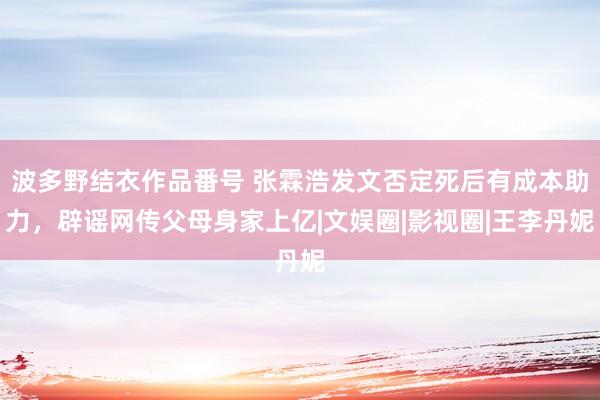 波多野结衣作品番号 张霖浩发文否定死后有成本助力，辟谣网传父母身家上亿|文娱圈|影视圈|王李丹妮