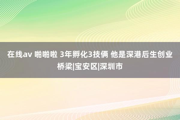 在线av 啪啪啦 3年孵化3技俩 他是深港后生创业桥梁|宝安区|深圳市