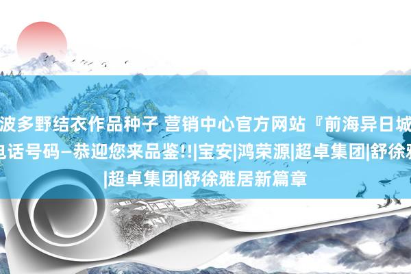 波多野结衣作品种子 营销中心官方网站『前海异日城』售楼处电话号码—恭迎您来品鉴!!|宝安|鸿荣源|超卓集团|舒徐雅居新篇章