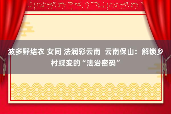 波多野结衣 女同 法润彩云南  云南保山：解锁乡村蝶变的“法治密码”