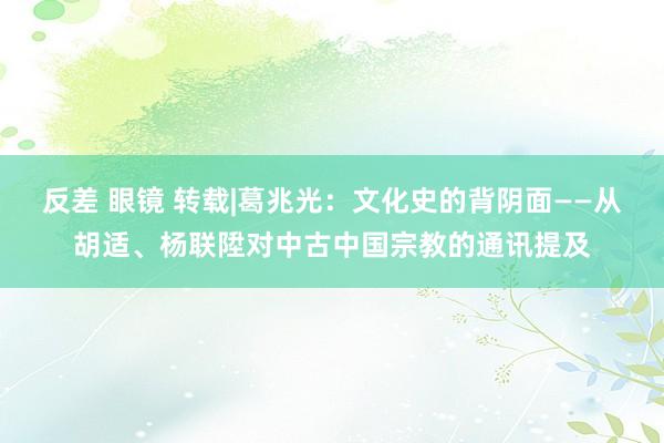 反差 眼镜 转载|葛兆光：文化史的背阴面——从胡适、杨联陞对中古中国宗教的通讯提及