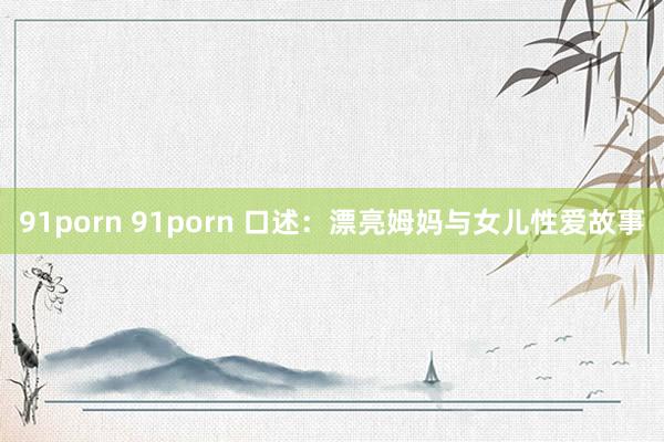 91porn 91porn 口述：漂亮姆妈与女儿性爱故事