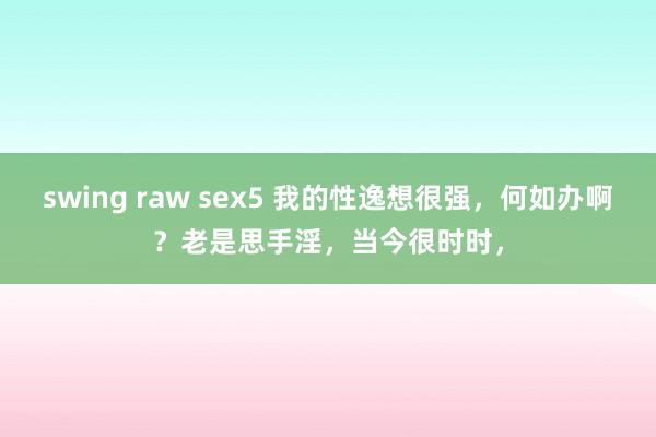 swing raw sex5 我的性逸想很强，何如办啊？老是思手淫，当今很时时，