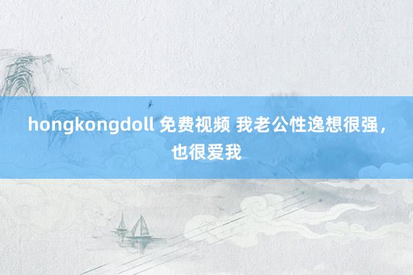 hongkongdoll 免费视频 我老公性逸想很强，也很爱我