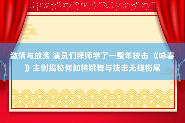 激情与放荡 演员们拜师学了一整年技击 《咏春》主创揭秘何如将跳舞与技击无缝衔尾