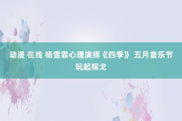 动漫 在线 杨雪霏心理演绎《四季》 五月音乐节玩起探戈