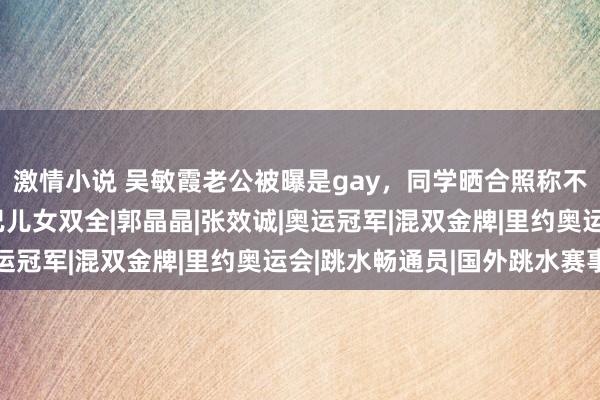 激情小说 吴敏霞老公被曝是gay，同学晒合照称不惧讼师函，本东谈主已儿女双全|郭晶晶|张效诚|奥运冠军|混双金牌|里约奥运会|跳水畅通员|国外跳水赛事