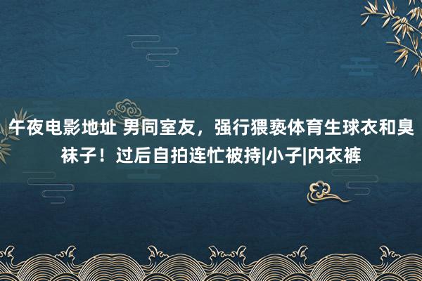 午夜电影地址 男同室友，强行猥亵体育生球衣和臭袜子！过后自拍连忙被持|小子|内衣裤