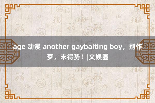 age 动漫 another gaybaiting boy，别作梦，未得势！|文娱圈