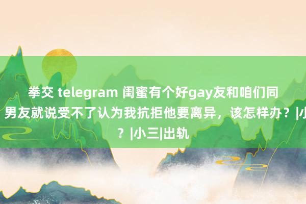 拳交 telegram 闺蜜有个好gay友和咱们同业旅游，男友就说受不了认为我抗拒他要离异，该怎样办？|小三|出轨