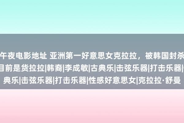 午夜电影地址 亚洲第一好意思女克拉拉，被韩国封杀以中国为家，网友：目前是货拉拉|韩裔|李成敏|古典乐|击弦乐器|打击乐器|性感好意思女|克拉拉·舒曼