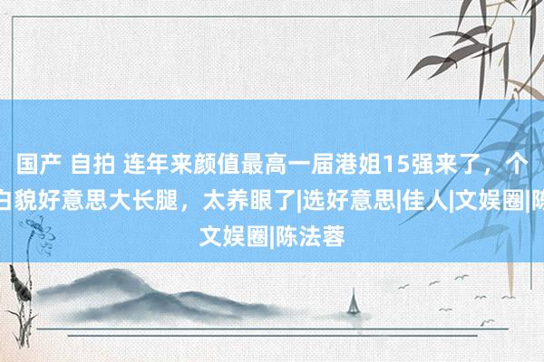 国产 自拍 连年来颜值最高一届港姐15强来了，个个肤白貌好意思大长腿，太养眼了|选好意思|佳人|文娱圈|陈法蓉