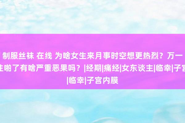 制服丝袜 在线 为啥女生来月事时空想更热烈？万一没忍住啪了有啥严重恶果吗？|经期|痛经|女东谈主|临幸|子宫内膜