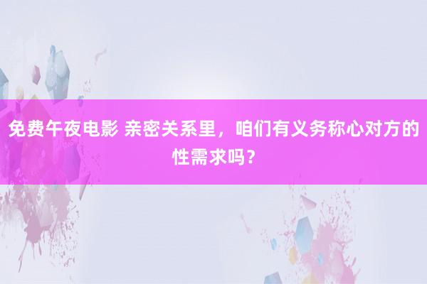 免费午夜电影 亲密关系里，咱们有义务称心对方的性需求吗？