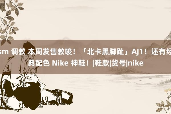 sm 调教 本周发售教唆！「北卡黑脚趾」AJ1！还有经典配色 Nike 神鞋！|鞋款|货号|nike