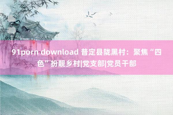 91porn download 普定县陇黑村：聚焦“四色”扮靓乡村|党支部|党员干部