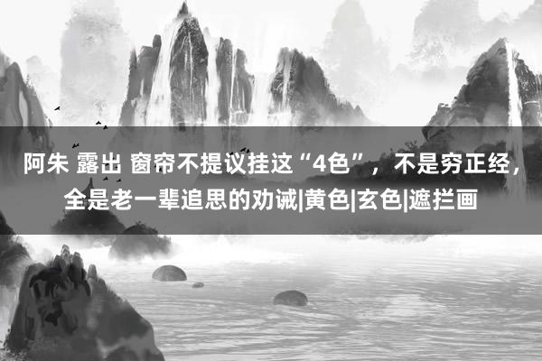 阿朱 露出 窗帘不提议挂这“4色”，不是穷正经，全是老一辈追思的劝诫|黄色|玄色|遮拦画