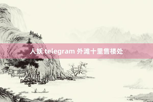 人妖 telegram 外滩十里售楼处