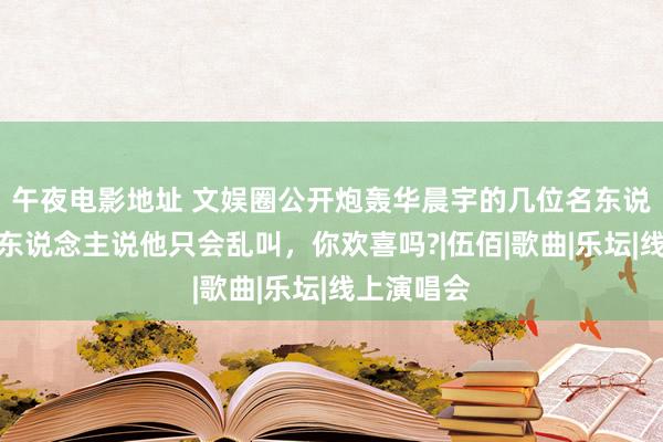 午夜电影地址 文娱圈公开炮轰华晨宇的几位名东说念主，有东说念主说他只会乱叫，你欢喜吗?|伍佰|歌曲|乐坛|线上演唱会