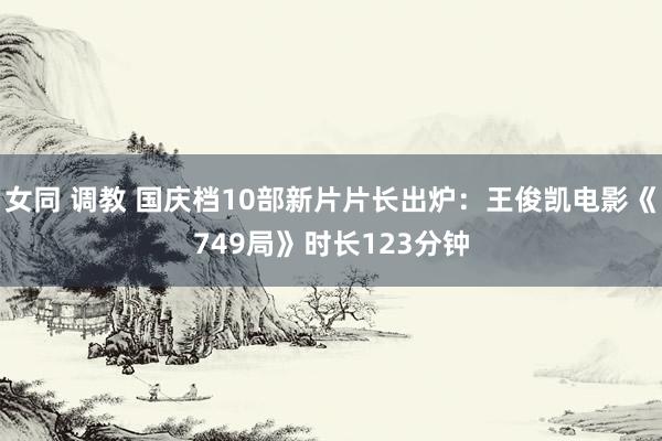 女同 调教 国庆档10部新片片长出炉：王俊凯电影《749局》时长123分钟