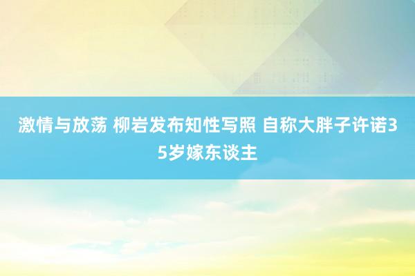 激情与放荡 柳岩发布知性写照 自称大胖子许诺35岁嫁东谈主