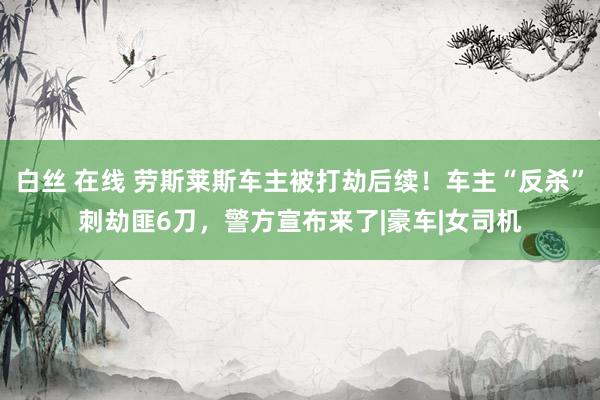 白丝 在线 劳斯莱斯车主被打劫后续！车主“反杀”刺劫匪6刀，警方宣布来了|豪车|女司机