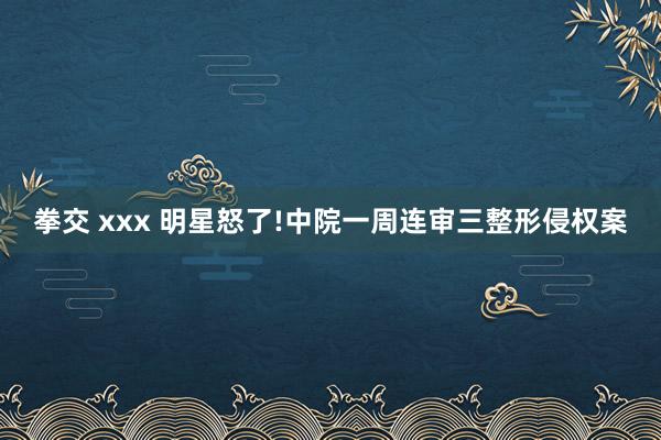 拳交 xxx 明星怒了!中院一周连审三整形侵权案