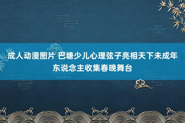 成人动漫图片 巴塘少儿心理弦子亮相天下未成年东说念主收集春晚舞台