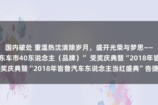 国内破处 重温热沈清除岁月，盛开光荣与梦思——“创新绽开40年，山东车市40东说念主（品牌）” 受奖庆典暨“2018年皆鲁汽车东说念主当红盛典”告捷举办