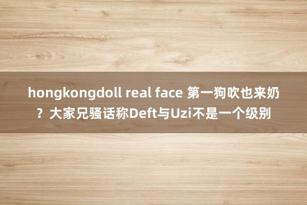 hongkongdoll real face 第一狗吹也来奶？大家兄骚话称Deft与Uzi不是一个级别