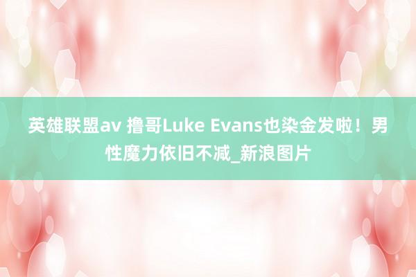 英雄联盟av 撸哥Luke Evans也染金发啦！男性魔力依旧不减_新浪图片