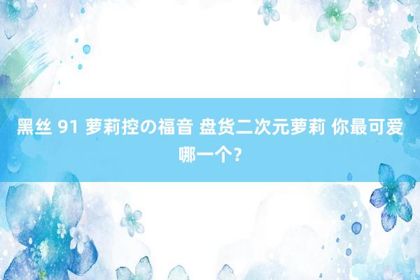 黑丝 91 萝莉控の福音 盘货二次元萝莉 你最可爱哪一个？